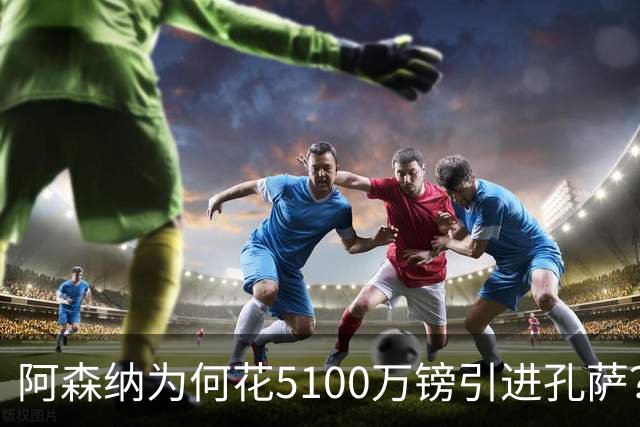 阿森纳为何花5100万镑引进孔萨？BBC：伤病+数据+深度三重考量