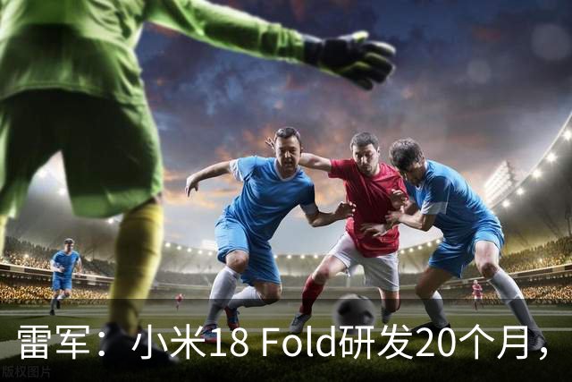 雷军：小米18 Fold研发20个月，系史上最高端机型